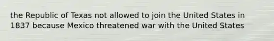 the Republic of Texas not allowed to join the United States in 1837 because Mexico threatened war with the United States