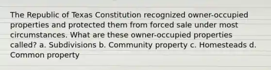 The Republic of Texas Constitution recognized owner-occupied properties and protected them from forced sale under most circumstances. What are these owner-occupied properties called? a. Subdivisions b. Community property c. Homesteads d. Common property