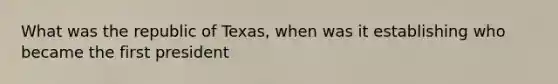 What was the republic of Texas, when was it establishing who became the first president