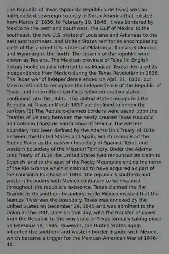 The Republic of Texas (Spanish: República de Tejas) was an independent sovereign country in North America that existed from March 2, 1836, to February 19, 1846. It was bordered by Mexico to the west and southwest, the Gulf of Mexico to the southeast, the two U.S. states of Louisiana and Arkansas to the east and northeast, and United States territories encompassing parts of the current U.S. states of Oklahoma, Kansas, Colorado, and Wyoming to the north. The citizens of the republic were known as Texians. The Mexican province of Tejas (in English history books usually referred to as Mexican Texas) declared its independence from Mexico during the Texas Revolution in 1836. The Texas war of independence ended on April 21, 1836, but Mexico refused to recognize the independence of the Republic of Texas, and intermittent conflicts between the two states continued into the 1840s. The United States recognized the Republic of Texas in March 1837 but declined to annex the territory.[2] The Republic-claimed borders were based upon the Treaties of Velasco between the newly created Texas Republic and Antonio López de Santa Anna of Mexico. The eastern boundary had been defined by the Adams-Onís Treaty of 1819 between the United States and Spain, which recognised the Sabine River as the eastern boundary of Spanish Texas and western boundary of the Missouri Territory. Under the Adams-Onís Treaty of 1819 the United States had renounced its claim to Spanish land to the east of the Rocky Mountains and to the north of the Rio Grande which it claimed to have acquired as part of the Louisiana Purchase of 1803. The republic's southern and western boundary with Mexico continued to be disputed throughout the republic's existence. Texas claimed the Rio Grande as its southern boundary, while Mexico insisted that the Nueces River was the boundary. Texas was annexed by the United States on December 29, 1845 and was admitted to the Union as the 28th state on that day, with the transfer of power from the Republic to the new state of Texas formally taking place on February 19, 1846. However, the United States again inherited the southern and western border dispute with Mexico, which became a trigger for the Mexican-American War of 1846-48.