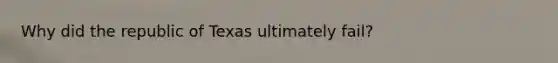 Why did the republic of Texas ultimately fail?