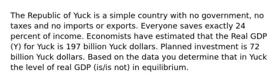 The Republic of Yuck is a simple country with no​ government, no taxes and no imports or exports. Everyone saves exactly 24 percent of income. Economists have estimated that the Real GDP​ (Y) for Yuck is 197 billion Yuck dollars. Planned investment is 72 billion Yuck dollars. Based on the data you determine that in Yuck the level of real GDP (is/is not) in equilibrium.