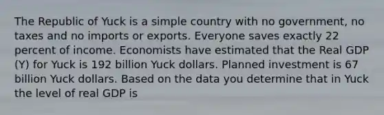 The Republic of Yuck is a simple country with no​ government, no taxes and no imports or exports. Everyone saves exactly 22 percent of income. Economists have estimated that the Real GDP​ (Y) for Yuck is 192 billion Yuck dollars. Planned investment is 67 billion Yuck dollars. Based on the data you determine that in Yuck the level of real GDP is