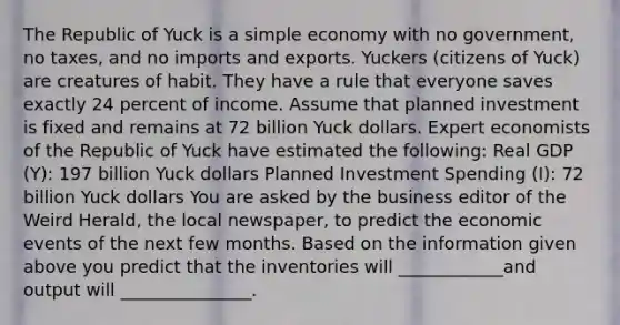 The Republic of Yuck is a simple economy with no​ government, no​ taxes, and no imports and exports. Yuckers​ (citizens of​ Yuck) are creatures of habit. They have a rule that everyone saves exactly 24 percent of income. Assume that planned investment is fixed and remains at 72 billion Yuck dollars. Expert economists of the Republic of Yuck have estimated the​ following: Real GDP​ (Y): 197 billion Yuck dollars Planned Investment Spending ​(I)​: 72 billion Yuck dollars You are asked by the business editor of the Weird Herald​, the local​ newspaper, to predict the economic events of the next few months. Based on the information given above you predict that the inventories will ____________and output will _______________.