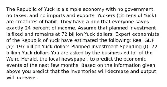 The Republic of Yuck is a simple economy with no​ government, no​ taxes, and no imports and exports. Yuckers​ (citizens of​ Yuck) are creatures of habit. They have a rule that everyone saves exactly 24 percent of income. Assume that planned investment is fixed and remains at 72 billion Yuck dollars. Expert economists of the Republic of Yuck have estimated the​ following: Real GDP​ (Y): 197 billion Yuck dollars Planned Investment Spending ​(I)​: 72 billion Yuck dollars You are asked by the business editor of the Weird Herald​, the local​ newspaper, to predict the economic events of the next few months. Based on the information given above you predict that the inventories will decrease and output will increase .