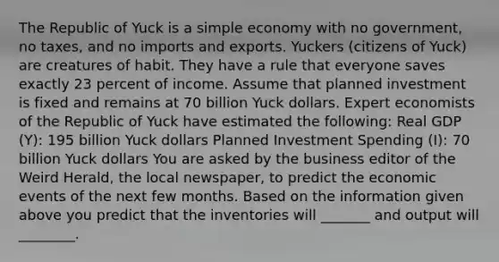 The Republic of Yuck is a simple economy with no​ government, no​ taxes, and no imports and exports. Yuckers​ (citizens of​ Yuck) are creatures of habit. They have a rule that everyone saves exactly 23 percent of income. Assume that planned investment is fixed and remains at 70 billion Yuck dollars. Expert economists of the Republic of Yuck have estimated the​ following: Real GDP​ (Y): 195 billion Yuck dollars Planned Investment Spending ​(I)​: 70 billion Yuck dollars You are asked by the business editor of the Weird Herald​, the local​ newspaper, to predict the economic events of the next few months. Based on the information given above you predict that the inventories will _______ and output will ________.