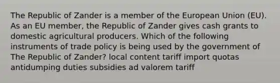 The Republic of Zander is a member of the European Union (EU). As an EU member, the Republic of Zander gives cash grants to domestic agricultural producers. Which of the following instruments of trade policy is being used by the government of The Republic of Zander? local content tariff import quotas antidumping duties subsidies ad valorem tariff