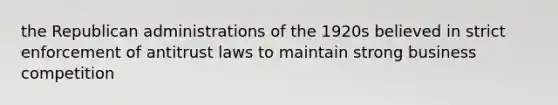 the Republican administrations of the 1920s believed in strict enforcement of antitrust laws to maintain strong business competition