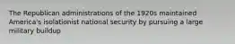The Republican administrations of the 1920s maintained America's isolationist national security by pursuing a large military buildup