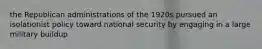the Republican administrations of the 1920s pursued an isolationist policy toward national security by engaging in a large military buildup