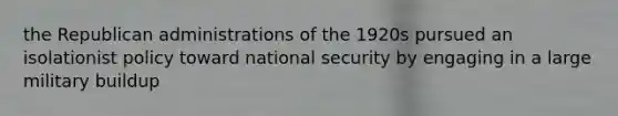 the Republican administrations of the 1920s pursued an isolationist policy toward national security by engaging in a large military buildup