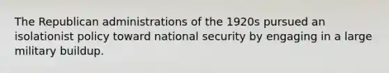 The Republican administrations of the 1920s pursued an isolationist policy toward national security by engaging in a large military buildup.