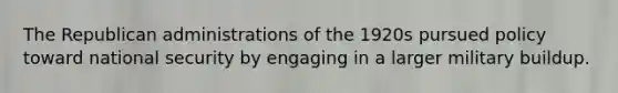 The Republican administrations of the 1920s pursued policy toward national security by engaging in a larger military buildup.