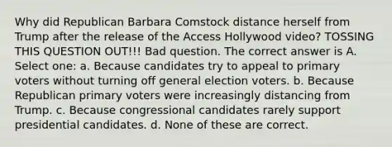 Why did Republican Barbara Comstock distance herself from Trump after the release of the Access Hollywood video? TOSSING THIS QUESTION OUT!!! Bad question. The correct answer is A. Select one: a. Because candidates try to appeal to primary voters without turning off general election voters. b. Because Republican primary voters were increasingly distancing from Trump. c. Because congressional candidates rarely support presidential candidates. d. None of these are correct.