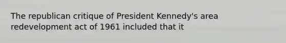 The republican critique of President Kennedy's area redevelopment act of 1961 included that it