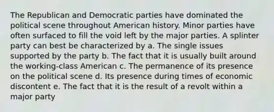 The Republican and Democratic parties have dominated the political scene throughout American history. Minor parties have often surfaced to fill the void left by the major parties. A splinter party can best be characterized by a. The single issues supported by the party b. The fact that it is usually built around the working-class American c. The permanence of its presence on the political scene d. Its presence during times of economic discontent e. The fact that it is the result of a revolt within a major party