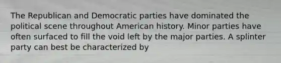 The Republican and Democratic parties have dominated the political scene throughout American history. Minor parties have often surfaced to fill the void left by the major parties. A splinter party can best be characterized by