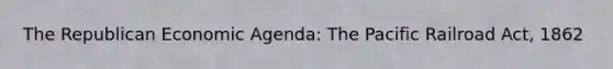 The Republican Economic Agenda: The Pacific Railroad Act, 1862