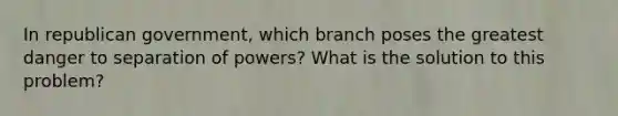 In republican government, which branch poses the greatest danger to separation of powers? What is the solution to this problem?