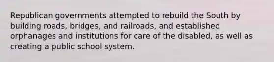 Republican governments attempted to rebuild the South by building roads, bridges, and railroads, and established orphanages and institutions for care of the disabled, as well as creating a public school system.