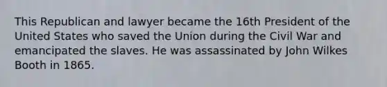 This Republican and lawyer became the 16th President of the United States who saved the Union during the Civil War and emancipated the slaves. He was assassinated by John Wilkes Booth in 1865.