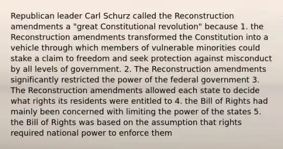 Republican leader Carl Schurz called the Reconstruction amendments a "great Constitutional revolution" because 1. the Reconstruction amendments transformed the Constitution into a vehicle through which members of vulnerable minorities could stake a claim to freedom and seek protection against misconduct by all levels of government. 2. The Reconstruction amendments significantly restricted the power of the federal government 3. The Reconstruction amendments allowed each state to decide what rights its residents were entitled to 4. the Bill of Rights had mainly been concerned with limiting the power of the states 5. the Bill of Rights was based on the assumption that rights required national power to enforce them