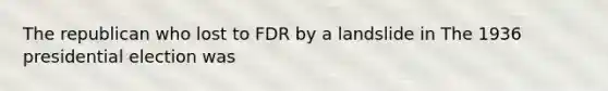 The republican who lost to FDR by a landslide in The 1936 presidential election was