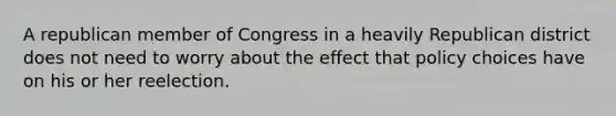 A republican member of Congress in a heavily Republican district does not need to worry about the effect that policy choices have on his or her reelection.