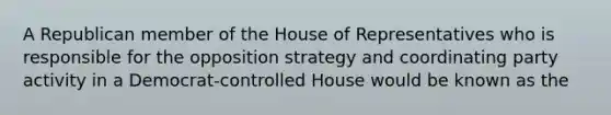 A Republican member of the House of Representatives who is responsible for the opposition strategy and coordinating party activity in a Democrat-controlled House would be known as the