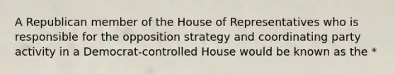 A Republican member of the House of Representatives who is responsible for the opposition strategy and coordinating party activity in a Democrat-controlled House would be known as the *