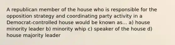 A republican member of the house who is responsible for the opposition strategy and coordinating party activity in a Democrat-controlled house would be known as... a) house minority leader b) minority whip c) speaker of the house d) house majority leader