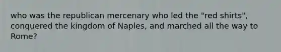 who was the republican mercenary who led the "red shirts", conquered the kingdom of Naples, and marched all the way to Rome?