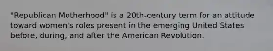 "Republican Motherhood" is a 20th-century term for an attitude toward women's roles present in the emerging United States before, during, and after the American Revolution.