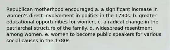 Republican motherhood encouraged a. a significant increase in women's direct involvement in politics in the 1780s. b. greater educational opportunities for women. c. a radical change in the patriarchal structure of the family. d. widespread resentment among women. e. women to become public speakers for various social causes in the 1780s.