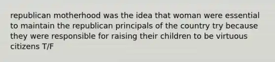 republican motherhood was the idea that woman were essential to maintain the republican principals of the country try because they were responsible for raising their children to be virtuous citizens T/F