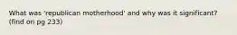 What was 'republican motherhood' and why was it significant? (find on pg 233)