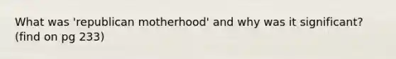 What was 'republican motherhood' and why was it significant? (find on pg 233)