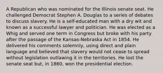 A Republican who was nominated for the Illinois senate seat. He challenged Democrat Stephen A. Douglas to a series of debates to discuss slavery. He is a self-educated man with a dry wit and known as a successful lawyer and politician. He was elected as a Whig and served one term in Congress but broke with his party after the passage of the Kansas-Nebraska Act in 1854. He delivered his comments solemnly, using direct and plain language and believed that slavery would not cease to spread without legislation outlawing it in the territories. He lost the senate seat but, in 1860, won the presidential election.