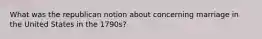 What was the republican notion about concerning marriage in the United States in the 1790s?