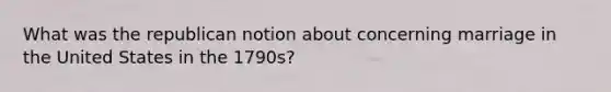 What was the republican notion about concerning marriage in the United States in the 1790s?