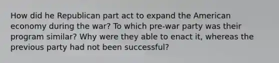 How did he Republican part act to expand the American economy during the war? To which pre-war party was their program similar? Why were they able to enact it, whereas the previous party had not been successful?