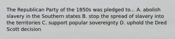 The Republican Party of the 1850s was pledged to... A. abolish slavery in the Southern states B. stop the spread of slavery into the territories C. support popular sovereignty D. uphold the Dred Scott decision