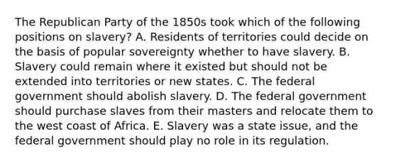 The Republican Party of the 1850s took which of the following positions on slavery? A. Residents of territories could decide on the basis of popular sovereignty whether to have slavery. B. Slavery could remain where it existed but should not be extended into territories or new states. C. The federal government should abolish slavery. D. The federal government should purchase slaves from their masters and relocate them to the west coast of Africa. E. Slavery was a state issue, and the federal government should play no role in its regulation.