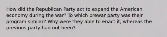 How did the Republican Party act to expand the American economy during the war? To which prewar party was their program similar? Why were they able to enact it, whereas the previous party had not been?