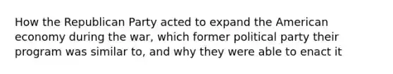 How the Republican Party acted to expand the American economy during the war, which former political party their program was similar to, and why they were able to enact it