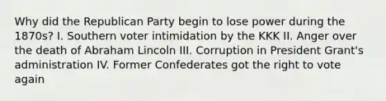 Why did the Republican Party begin to lose power during the 1870s? I. Southern voter intimidation by the KKK II. Anger over the death of Abraham Lincoln III. Corruption in President Grant's administration IV. Former Confederates got the right to vote again