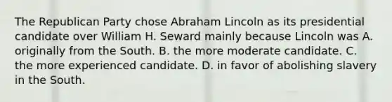 The Republican Party chose Abraham Lincoln as its presidential candidate over William H. Seward mainly because Lincoln was A. originally from the South. B. the more moderate candidate. C. the more experienced candidate. D. in favor of abolishing slavery in the South.