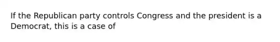 If the Republican party controls Congress and the president is a Democrat, this is a case of