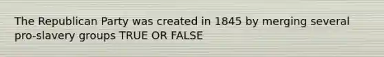 The Republican Party was created in 1845 by merging several pro-slavery groups TRUE OR FALSE