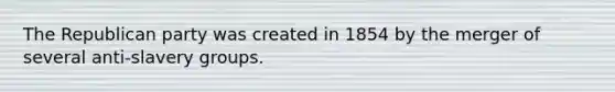 The Republican party was created in 1854 by the merger of several anti-slavery groups.